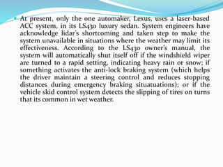 At present, only the one automaker, Lexus, uses a laser-based
ACC system, in its LS430 luxury sedan. System engineers have
acknowledge lidar’s shortcoming and taken step to make the
system unavailable in situations where the weather may limit its
effectiveness. According to the LS430 owner’s manual, the
system will automatically shut itself off if the windshield wiper
are turned to a rapid setting, indicating heavy rain or snow; if
something activates the anti-lock braking system (which helps
the driver maintain a steering control and reduces stopping
distances during emergency braking situatuations); or if the
vehicle skid control system detects the slipping of tires on turns
that its common in wet weather.
 