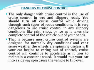 DANGERS OF CRUISE CONTROL
 The only danger with cruise control is the use of
cruise control in wet and slippery roads. You
should turn off cruise control while driving
through such types of roads conditions. It is very
dangerous to use cruise control in any slippery
conditions like rain, snow, or ice as it takes the
complete control of the vehicle out of your hands.
 That is because most cruise control systems are
designed for normally dry conditions and can’t
sense weather the wheels are spinning uselessly. If
your car begins to caring out of control, cruise
control will continue to accelerate as it tries to
maintain a constant speed. It would put your car
into a sideway spin cause the vehicle to flip over.
 