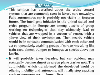 SUMMARY
 This seminar has described about the cruise control
systems that are commonly seen in luxury cars nowadays.
Fully autonomous car is probably not viable in foreseen
future. The intelligent initiative in the united stated and
ertico program in Europe are among dozens of group
working on technologies that may ultimately lead to
vehicles that are wrapped in a cocoon of sensor, with a
360^0 view of their environment. Then nearby vehicle
would be in constant communication with each other and
act co-operatively, enabling groups of cars to race along like
train cars, almost bumper to bumper, at speeds above 100
km/hr.
 It will probably takes decades, but car accident may
eventually become almost as rare as plane crashes now. The
automobile, which transformed the developed world by
offering mobility and autonomy, will finally stop exacting
 