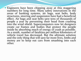  Engineers have been chipping away at this staggering
numbers for long time. Many safety innovations in the
areas of banking systems, air bags, seat belts, body
structures, steering and suspension have had a beneficial
effect. Air bags and seat belts save tens of thousands of
people a year by preventing their head from crashing
into the wind shield. Supercomputers now let designers
create car frames and bodies that protect the people
inside by absorbing much of energy of crash as possible.
As a result, number of fatalities per million kilometers of
vehicle travel has decreased. But the ultimate solution
and the only thing that will save far more lives, limbs and
money are to keep out cars from smashing into each
other.
 