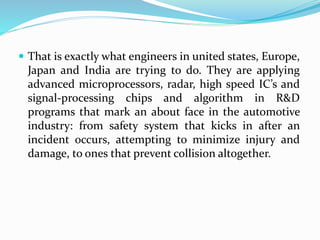  That is exactly what engineers in united states, Europe,
Japan and India are trying to do. They are applying
advanced microprocessors, radar, high speed IC’s and
signal-processing chips and algorithm in R&D
programs that mark an about face in the automotive
industry: from safety system that kicks in after an
incident occurs, attempting to minimize injury and
damage, to ones that prevent collision altogether.
 