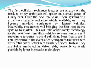 The first collision avoidance features are already on the
road, as pricey cruise control option on a small group of
luxury cars. Over the next few years, these systems will
grow more capable and more widely available, until they
become standard equipment on luxury vehicles.
Meanwhile, researchers will bringing the first cooperative
systems to market. This will take active safety technology
to the next level, enabling vehicles to communicate and
coordinate response to avoid collisions. Note that to avoid
liability claims in the event of car companies that use them
are careful not to refer them as safety devices. Instead they
are being marketed as driver aids, convenience made
possible by latest innovative technology.
 