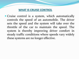 WHAT IS CRUISE CONTROL
 Cruise control is a system, which automatically
controls the speed of an automobile. The driver
sets the speed and the system will take over the
throttle of the car to maintain the speed. The
system is thereby improving driver comfort in
steady traffic conditions where speeds vary widely
these systems are no longer effective.
 