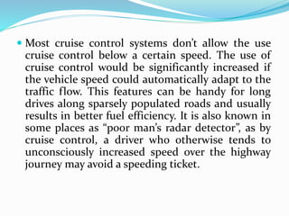  Most cruise control systems don’t allow the use
cruise control below a certain speed. The use of
cruise control would be significantly increased if
the vehicle speed could automatically adapt to the
traffic flow. This features can be handy for long
drives along sparsely populated roads and usually
results in better fuel efficiency. It is also known in
some places as “poor man’s radar detector”, as by
cruise control, a driver who otherwise tends to
unconsciously increased speed over the highway
journey may avoid a speeding ticket.
 