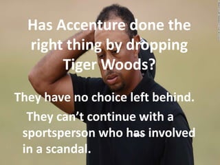 Has Accenture done the
right thing by dropping
Tiger Woods?
They have no choice left behind.
They can’t continue with a
sportsperson who has involved
in a scandal.
 