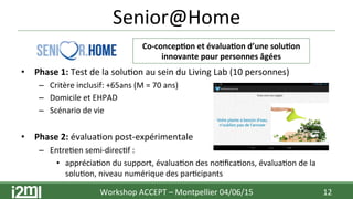 Senior@Home	
  
	
  
	
  
•  Phase	
  1:	
  Test	
  de	
  la	
  solu7on	
  au	
  sein	
  du	
  Living	
  Lab	
  (10	
  personnes)	
  	
  
–  Critère	
  inclusif:	
  +65ans	
  (M	
  =	
  70	
  ans)	
  
–  Domicile	
  et	
  EHPAD	
  
–  Scénario	
  de	
  vie	
  
•  Phase	
  2:	
  évalua7on	
  post-­‐expérimentale	
  
–  Entre7en	
  semi-­‐direc7f	
  :	
  	
  
•  apprécia7on	
  du	
  support,	
  évalua7on	
  des	
  no7ﬁca7ons,	
  évalua7on	
  de	
  la	
  
solu7on,	
  niveau	
  numérique	
  des	
  par7cipants	
  
Workshop	
  ACCEPT	
  –	
  Montpellier	
  04/06/15	
  	
  	
   12	
  
Co-­‐concep+on	
  et	
  évalua+on	
  d’une	
  solu+on	
  
innovante	
  pour	
  personnes	
  âgées	
  
 