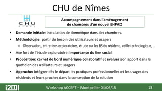 CHU	
  de	
  Nîmes	
  
	
  
	
  
	
  
	
  
	
  
	
  
	
  	
  
•  Demande	
  ini+ale:	
  installa7on	
  de	
  domo7que	
  dans	
  des	
  chambres	
  
•  Méthodologie:	
  par7r	
  du	
  besoin	
  des	
  u7lisateurs	
  et	
  usagers	
  
–  Observa7on,	
  entre7ens	
  exploratoires,	
  étude	
  sur	
  les	
  RS	
  du	
  résident,	
  veille	
  technologique,	
  …	
  
•  Axe	
  fort	
  de	
  l’étude	
  exploratoire:	
  importance	
  du	
  lien	
  social	
  
•  Proposi+on:	
  carnet	
  de	
  bord	
  numérique	
  collabora+f	
  et	
  évaluer	
  son	
  apport	
  dans	
  le	
  
quo7dien	
  des	
  u7lisateurs	
  et	
  usagers	
  
•  Approche:	
  Intégrer	
  dès	
  le	
  départ	
  les	
  pra7ques	
  professionnelles	
  et	
  les	
  usages	
  des	
  
résidents	
  et	
  leurs	
  proches	
  dans	
  la	
  concep7on	
  de	
  la	
  solu7on	
  
Workshop	
  ACCEPT	
  –	
  Montpellier	
  04/06/15	
  	
  	
   13	
  
Accompagnement	
  dans	
  l’aménagement	
  	
  
de	
  chambres	
  d’un	
  nouvel	
  EHPAD	
  
 