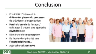 •  Possibilité	
  d’intervenir	
  à	
  
diﬀérentes	
  phases	
  du	
  processus	
  
de	
  créa7on	
  et	
  d’organisa7on	
  
•  Par+r	
  du	
  besoin	
  de	
  l’usager/
u7lisateur	
  à	
  travers	
  une	
  approche	
  
psychosociale	
  	
  
•  Démarche	
  de	
  co-­‐concep+on	
  
•  De	
  la	
  pluridisciplinarité	
  vers	
  
l’interdisciplinarité…	
  
•  Approche	
  collabora+ve	
  
Conclusion	
  
15	
  Workshop	
  ACCEPT	
  –	
  Montpellier	
  04/06/15	
  	
  	
  
 