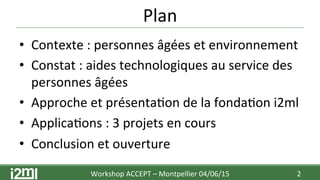 Plan	
  
•  Contexte	
  :	
  personnes	
  âgées	
  et	
  environnement	
  
•  Constat	
  :	
  aides	
  technologiques	
  au	
  service	
  des	
  
personnes	
  âgées	
  	
  
•  Approche	
  et	
  présenta7on	
  de	
  la	
  fonda7on	
  i2ml	
  
•  Applica7ons	
  :	
  3	
  projets	
  en	
  cours	
  
•  Conclusion	
  et	
  ouverture	
  
2	
  Workshop	
  ACCEPT	
  –	
  Montpellier	
  04/06/15	
  	
  	
  
 