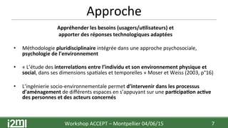 Approche	
  
Appréhender	
  les	
  besoins	
  (usagers/u+lisateurs)	
  et	
  	
  
apporter	
  des	
  réponses	
  technologiques	
  adaptées	
  
	
  
•  Méthodologie	
  pluridisciplinaire	
  intégrée	
  dans	
  une	
  approche	
  psychosociale,	
  
psychologie	
  de	
  l’environnement	
  
	
  
•  «	
  L’étude	
  des	
  interrela+ons	
  entre	
  l’individu	
  et	
  son	
  environnement	
  physique	
  et	
  
social,	
  dans	
  ses	
  dimensions	
  spa7ales	
  et	
  temporelles	
  »	
  Moser	
  et	
  Weiss	
  (2003,	
  p°16)	
  	
  
	
  
•  L’ingénierie	
  socio-­‐environnementale	
  permet	
  d’intervenir	
  dans	
  les	
  processus	
  
d’aménagement	
  de	
  diﬀérents	
  espaces	
  en	
  s’appuyant	
  sur	
  une	
  par+cipa+on	
  ac+ve	
  
des	
  personnes	
  et	
  des	
  acteurs	
  concernés	
  	
  
	
  
Workshop	
  ACCEPT	
  –	
  Montpellier	
  04/06/15	
  	
  	
   7	
  
 