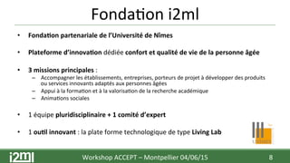 Fonda7on	
  i2ml	
  
•  Fonda+on	
  partenariale	
  de	
  l’Université	
  de	
  Nîmes	
  
•  Plateforme	
  d’innova+on	
  dédiée	
  confort	
  et	
  qualité	
  de	
  vie	
  de	
  la	
  personne	
  âgée	
  
•  3	
  missions	
  principales	
  :	
  	
  
–  Accompagner	
  les	
  établissements,	
  entreprises,	
  porteurs	
  de	
  projet	
  à	
  développer	
  des	
  produits	
  
ou	
  services	
  innovants	
  adaptés	
  aux	
  personnes	
  âgées	
  
–  Appui	
  à	
  la	
  forma7on	
  et	
  à	
  la	
  valorisa7on	
  de	
  la	
  recherche	
  académique	
  
–  Anima7ons	
  sociales	
  
•  1	
  équipe	
  pluridisciplinaire	
  +	
  1	
  comité	
  d’expert	
  
•  1	
  ou+l	
  innovant	
  :	
  la	
  plate	
  forme	
  technologique	
  de	
  type	
  Living	
  Lab	
  
Workshop	
  ACCEPT	
  –	
  Montpellier	
  04/06/15	
  	
  	
   8	
  
 
