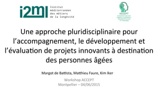 Une	
  approche	
  pluridisciplinaire	
  pour	
  
l’accompagnement,	
  le	
  développement	
  et	
  
l’évalua7on	
  de	
  projets	
  innovants	
  à	
  des7na7on	
  
des	
  personnes	
  âgées	
  	
  	
  
Workshop	
  ACCEPT	
  
Montpellier	
  –	
  04/06/2015	
  
Margot	
  de	
  BaLsta,	
  MaMhieu	
  Faure,	
  Kim	
  Iker	
  
 