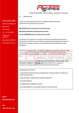 Access Systems SPRL
Avenue de l’Expansion 4
Bâtiment 2B
B-4432 Alleur
Tél : +32 4 263 05 00
info@access-
systems.be
www.access-systems.be
Tva BE 0543.297.493
Belfius:
BE32 0688 9829 5102
CBC:
BE93 7320 3116 7767
Portes sectionnelles - portes rapides - équipements de quais
7) Maintenance
Il existe sur chaque type de produits une obligation légale d'entretien ;
conformément aux directives CE suivantes :
89/654/CEE Santé et sécurité sur les lieux de travail
2001/45/CE Utilisation d'équipements de travail
A.R. du 12/08/1993 Code sur le bien-être au travail
L'employeur doit respecter les consignes d'entretien des équipements de travail
données par le constructeur. Les éventuels manquements susceptibles de mettre la
sécurité et la santé des travailleurs en danger doivent être rectifiés dans les plus
brefs délais.
Access Systems recommande pour chaque équipement un entretien minimum Classe
1, soit 1x par an. Et 2 x par an pour les équipements fortement utilisé, dans des
environnements difficiles (humidité, poussières, saleté, environnement corrosif,
etc…).
Selon les prescriptions des art. 10 & 11 du Code du bien-être. Titre VI, chap. I et de
la Directive « Machines » 98/73/CE, ces produits doivent être inspectés et
entretenus d'une façon régulière et documentée de manière écrite.
Avantage pour les clients :
1) augmente la durée de vie de vos équipements, diminue les pannes, diminue les
pertes de productivité
2) gain d’énergie : vérification de l’étanchéité générale
3) sécurité renforcée
4) budgétisable, planifiable à l’avance
5) la responsabilité en cas d’accident repose sur Access Systems
 