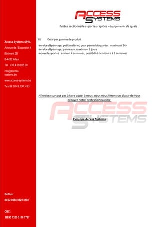 Access Systems SPRL
Avenue de l’Expansion 4
Bâtiment 2B
B-4432 Alleur
Tél : +32 4 263 05 00
info@access-
systems.be
www.access-systems.be
Tva BE 0543.297.493
Belfius:
BE32 0688 9829 5102
CBC:
BE93 7320 3116 7767
Portes sectionnelles - portes rapides - équipements de quais
8) Délai par gamme de produit
-service dépannage, petit matériel, pour panne bloquante : maximum 24h
-service dépannage, panneaux, maximum 3 jours
-nouvelles portes : environ 4 semaines, possibilité de réduire à 2 semaines
N’hésitez surtout pas à faire appel à nous, nous nous ferons un plaisir de vous
prouver notre professionnalisme.
L’équipe Access Systems
 