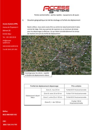 Access Systems SPRL
Avenue de l’Expansion 4
Bâtiment 2B
B-4432 Alleur
Tél : +32 4 263 05 00
info@access-
systems.be
www.access-systems.be
Tva BE 0543.297.493
Belfius:
BE32 0688 9829 5102
CBC:
BE93 7320 3116 7767
Portes sectionnelles - portes rapides - équipements de quais
3) Situation géographique du hall de stockage et forfaits de déplacement
Basés à Alleur, nous avons voulu être au centre du nœud autoroutier le plus
central de Liège. Cela nous permet de rayonner en un minimum de temps
pour les dépannages à effectuer. Ce qui réduit considérablement les temps
de réaction et le prix du forfait de déplacement.
Forfait de déplacement dépannage Prix unitaire
Déplacement départ
Alleur
Zone A, max 25 km Forfait 60 € htva/camionnette
Zone B, entre 25 et 50 km Forfait 70 € htva/camionnette
Zone C, entre 50 et 100 km Forfait 80 € htva/camionnette
Zone D, + de 100 km
Forfait 100 €
htva/camionnette
Avantage pour les clients : rapidité
et forfaits de déplacements réduits
 