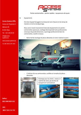 Access Systems SPRL
Avenue de l’Expansion 4
Bâtiment 2B
B-4432 Alleur
Tél : +32 4 263 05 00
info@access-
systems.be
www.access-systems.be
Tva BE 0543.297.493
Belfius:
BE32 0688 9829 5102
CBC:
BE93 7320 3116 7767
Portes sectionnelles - portes rapides - équipements de quais
4) Equipements
Etre bien équipé fait gagner du temps de main d’œuvre et du temps de
réaction en terme de dépannage.
Nous avons investi massivement dans des équipements à la pointe :
camionnettes spacieuses, outillage électroportatif ultra-professionnel,
remorque de grande dimension, rayonnage professionnel dans les
camionnettes, nacelle à ciseaux.
- Notre hall de stockage de pièces détachées et notre matériel roulant :
- L’intérieur de nos camionnettes, outillées et remplies de pièces
détachées
Avantage pour les clients : moteur et
matériel de stock, pas de frais de
transport de l’usine facturé
 