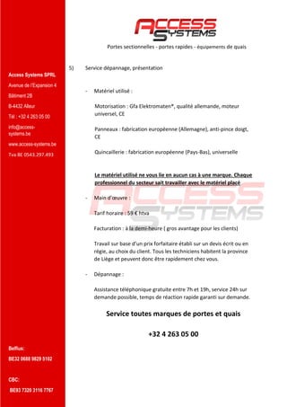 Access Systems SPRL
Avenue de l’Expansion 4
Bâtiment 2B
B-4432 Alleur
Tél : +32 4 263 05 00
info@access-
systems.be
www.access-systems.be
Tva BE 0543.297.493
Belfius:
BE32 0688 9829 5102
CBC:
BE93 7320 3116 7767
Portes sectionnelles - portes rapides - équipements de quais
5) Service dépannage, présentation
- Matériel utilisé :
Motorisation : Gfa Elektromaten®, qualité allemande, moteur
universel, CE
Panneaux : fabrication européenne (Allemagne), anti-pince doigt,
CE
Quincaillerie : fabrication européenne (Pays-Bas), universelle
Le matériel utilisé ne vous lie en aucun cas à une marque. Chaque
professionnel du secteur sait travailler avec le matériel placé
- Main d’œuvre :
Tarif horaire : 59 € htva
Facturation : à la demi-heure ( gros avantage pour les clients)
Travail sur base d’un prix forfaitaire établi sur un devis écrit ou en
régie, au choix du client. Tous les techniciens habitent la province
de Liège et peuvent donc être rapidement chez vous.
- Dépannage :
Assistance téléphonique gratuite entre 7h et 19h, service 24h sur
demande possible, temps de réaction rapide garanti sur demande.
Service toutes marques de portes et quais
+32 4 263 05 00
 