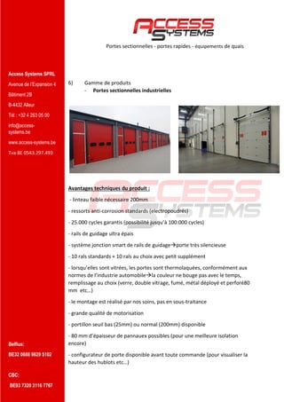 Access Systems SPRL
Avenue de l’Expansion 4
Bâtiment 2B
B-4432 Alleur
Tél : +32 4 263 05 00
info@access-
systems.be
www.access-systems.be
Tva BE 0543.297.493
Belfius:
BE32 0688 9829 5102
CBC:
BE93 7320 3116 7767
Portes sectionnelles - portes rapides - équipements de quais
6) Gamme de produits
- Portes sectionnelles industrielles
Avantages techniques du produit :
- linteau faible nécessaire 200mm
- ressorts anti-corrosion standards (electropoudrés)
- 25.000 cycles garantis (possibilité jusqu’à 100.000 cycles)
- rails de guidage ultra épais
- système jonction smart de rails de guidageporte très silencieuse
- 10 rals standards + 10 rals au choix avec petit supplément
- lorsqu’elles sont vitrées, les portes sont thermolaquées, conformément aux
normes de l’industrie automobilela couleur ne bouge pas avec le temps,
remplissage au choix (verre, double vitrage, fumé, métal déployé et perforé80
mm etc…)
- le montage est réalisé par nos soins, pas en sous-traitance
- grande qualité de motorisation
- portillon seuil bas (25mm) ou normal (200mm) disponible
- 80 mm d’épaisseur de pannauex possibles (pour une meilleure isolation
encore)
- configurateur de porte disponible avant toute commande (pour visualiser la
hauteur des hublots etc…)
 