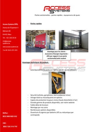Access Systems SPRL
Avenue de l’Expansion 4
Bâtiment 2B
B-4432 Alleur
Tél : +32 4 263 05 00
info@access-
systems.be
www.access-systems.be
Tva BE 0543.297.493
Belfius:
BE32 0688 9829 5102
CBC:
BE93 7320 3116 7767
Portes sectionnelles - portes rapides - équipements de quais
- Portes rapides
Avantages techniques du produit :
- autoréparabilité (la porte ne s’abîme pas en cas de collision)
- Sécurité (cellules, gyrophares, barre palpeuse inclus)
- Vitrage total ou moustiquaires en options
- Capots de protection toujours inclus (haute étanchéité à l’air)
- Grande gamme de produits disponible, voir notre website
- Faible délai de livraison
- Montage par nos soins
- Nombreuses options disponibles
- Ouverture d’urgence par batterie UPS ou mécanique par
contrepoids
Avantage pour les clients :
économie d’énergie importante :
20% par rapport à une porte
sectionnelle/volet roulant
 