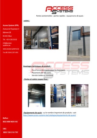 Access Systems SPRL
Avenue de l’Expansion 4
Bâtiment 2B
B-4432 Alleur
Tél : +32 4 263 05 00
info@access-
systems.be
www.access-systems.be
Tva BE 0543.297.493
Belfius:
BE32 0688 9829 5102
CBC:
BE93 7320 3116 7767
Portes sectionnelles - portes rapides - équipements de quais
-volets :
Avantages techniques du produit :
- Peu d’encombrements pour le placement
- Placement par nos soins
- Version isolée ou standard
- Portes et volets coupes-feux :
-Equipements de quais : vu le nombre important de produits : voir
http://www.access-systems.be/catalogue/equipements-de-quais/
 
