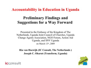 Accountability in Education in Uganda Preliminary Findings and Suggestions for a Way Forward  Presented to the Embassy of the Kingdom of The Netherlands, Uganda Joint Council of Churches, Uganda Change Agents Association, NGO Forum, Action Aid Uganda, and SNV Uganda on March 13 th , 2009 Ria van Hoewijk (IC Consult, The Netherlands ) Joseph C. Okurut (Transform, Uganda) 