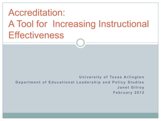 Accreditation:
A Tool for Increasing Instructional
Effectiveness



                            U n i v e r s i t y o f Te x a s A r l i n g t o n
 Department of Educational Leadership and Policy Studies
                                                         Janet Gilroy
                                                     February 2012
 
