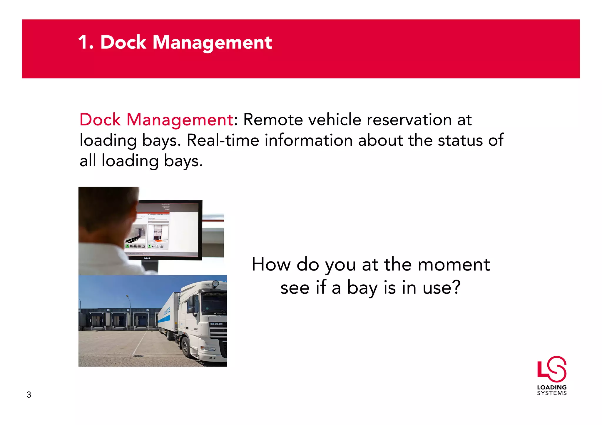 1. Dock Management


    Dock Management Remote vehicle reservation at
           Management:
    loading bays. Real-time information about the status of
    all loading bays.




                          How do you at the moment
                            see if a bay is in use?




3
 