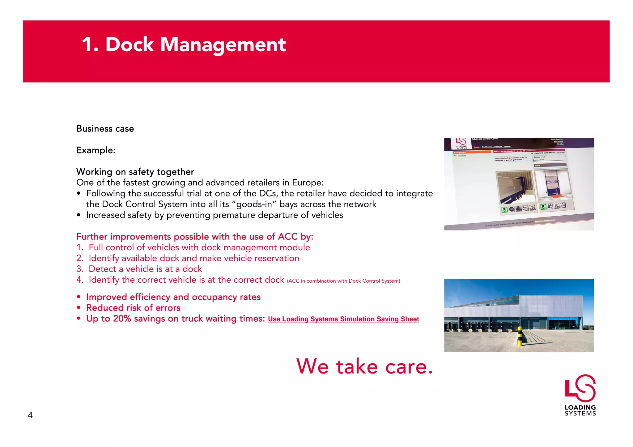 1. Dock Management


    Business case

    Example:

    Working on safety together
    One of the fastest growing and advanced retailers in Europe:
    • Following the successful trial at one of the DCs, the retailer have decided to integrate
      the Dock Control System into all its ”goods-in” bays across the network
    • Increased safety by preventing premature departure of vehicles

    Further improvements possible with the use of ACC by:
    1. Full control of vehicles with dock management module
    2. Identify available dock and make vehicle reservation
    3. Detect a vehicle is at a dock
    4. Identify the correct vehicle is at the correct dock (ACC in combination with Dock Control System)
    • Improved efficiency and occupancy rates
    • Reduced risk of errors
    • Up to 20% savings on truck waiting times:                Use Loading Systems Simulation Saving Sheet




                                                                       We take care.

4
 