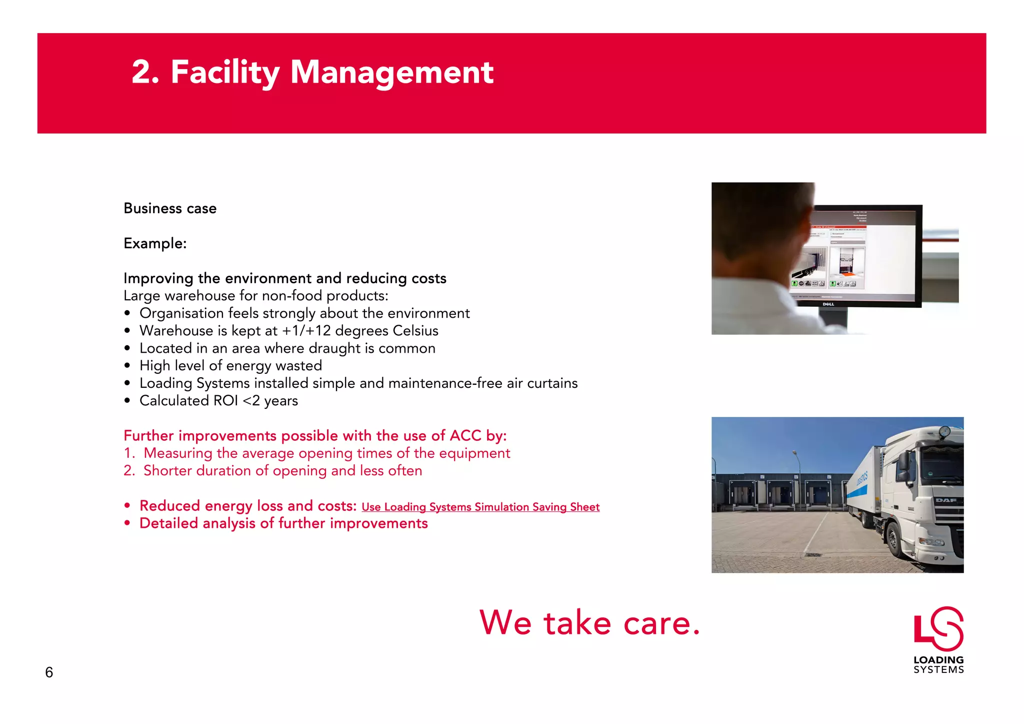 2. Facility Management


    Business case

    Example:

    Improving the environment and reducing costs
    Large warehouse for non-food products:
    • Organisation feels strongly about the environment
    • Warehouse is kept at +1/+12 degrees Celsius
    • Located in an area where draught is common
    • High level of energy wasted
    • Loading Systems installed simple and maintenance-free air curtains
    • Calculated ROI <2 years

    Further improvements possible with the use of ACC by:
    1. Measuring the average opening times of the equipment
    2. Shorter duration of opening and less often

    • Reduced energy loss and costs: Use Loading Systems Simulation Saving Sheet
    • Detailed analysis of further improvements




                                                            We take care.
6
 