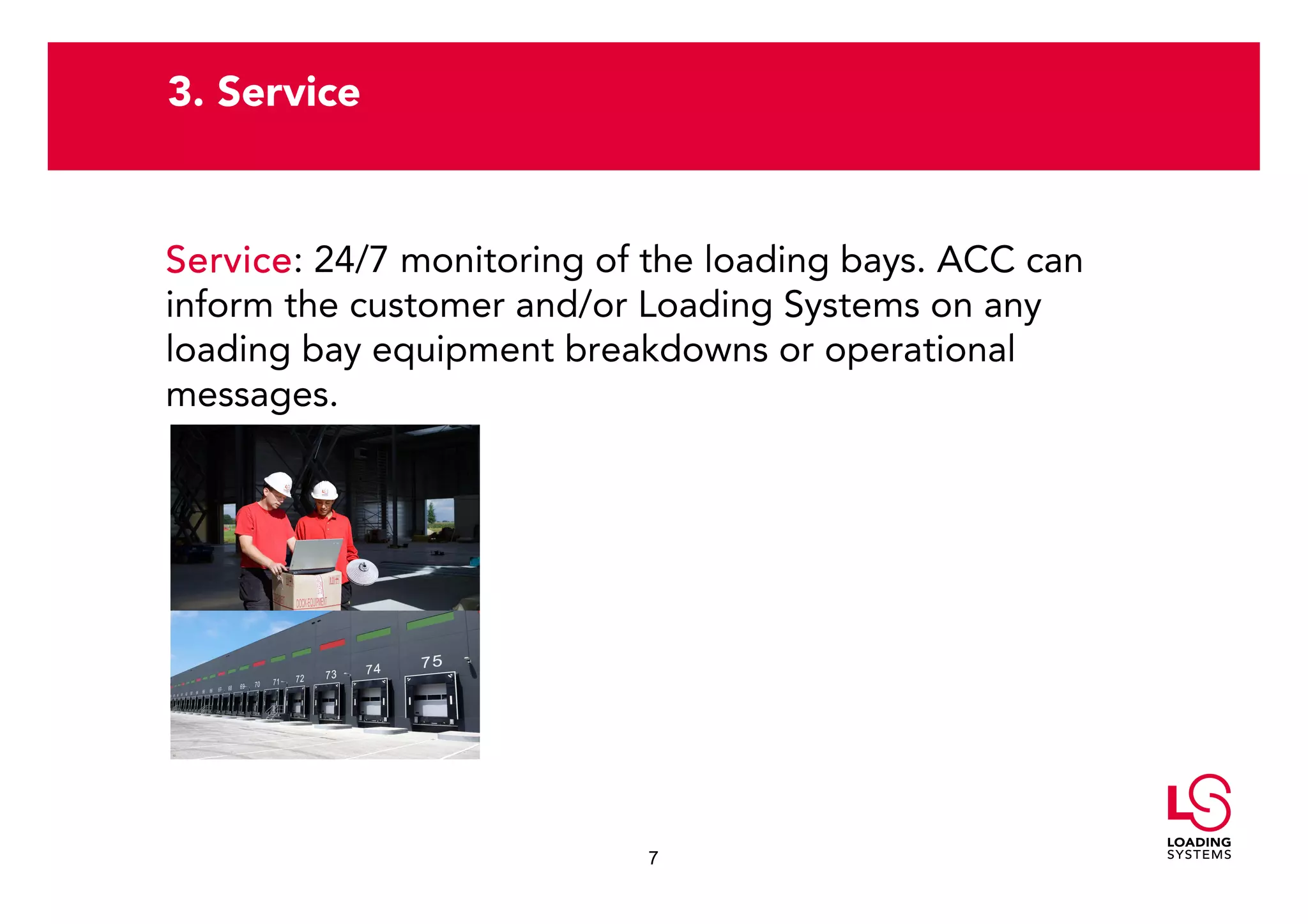 3. Service


Service:
Service 24/7 monitoring of the loading bays. ACC can
inform the customer and/or Loading Systems on any
loading bay equipment breakdowns or operational
messages.




                           7
 