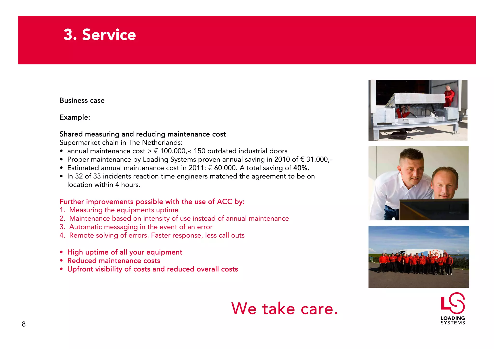 3. Service


    Business case

    Example:

    Shared measuring and reducing maintenance cost
    Supermarket chain in The Netherlands:
    • annual maintenance cost > € 100.000,-: 150 outdated industrial doors
    • Proper maintenance by Loading Systems proven annual saving in 2010 of € 31.000,-
    • Estimated annual maintenance cost in 2011: € 60.000. A total saving of 40%.
    • In 32 of 33 incidents reaction time engineers matched the agreement to be on
      location within 4 hours.

    Further improvements possible with the use of ACC by:
    1. Measuring the equipments uptime
    2. Maintenance based on intensity of use instead of annual maintenance
    3. Automatic messaging in the event of an error
    4. Remote solving of errors. Faster response, less call outs

    • High uptime of all your equipment
    • Reduced maintenance costs
    • Upfront visibility of costs and reduced overall costs




                                                        We take care.
8
 