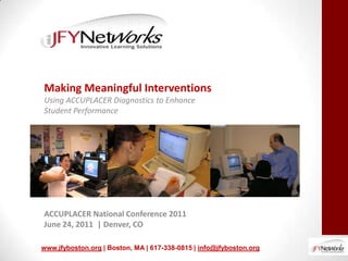 Making Meaningful Interventions
Using ACCUPLACER Diagnostics to Enhance
Student Performance




ACCUPLACER National Conference 2011
June 24, 2011 | Denver, CO

www.jfyboston.org | Boston, MA | 617-338-0815 | info@jfyboston.org
 