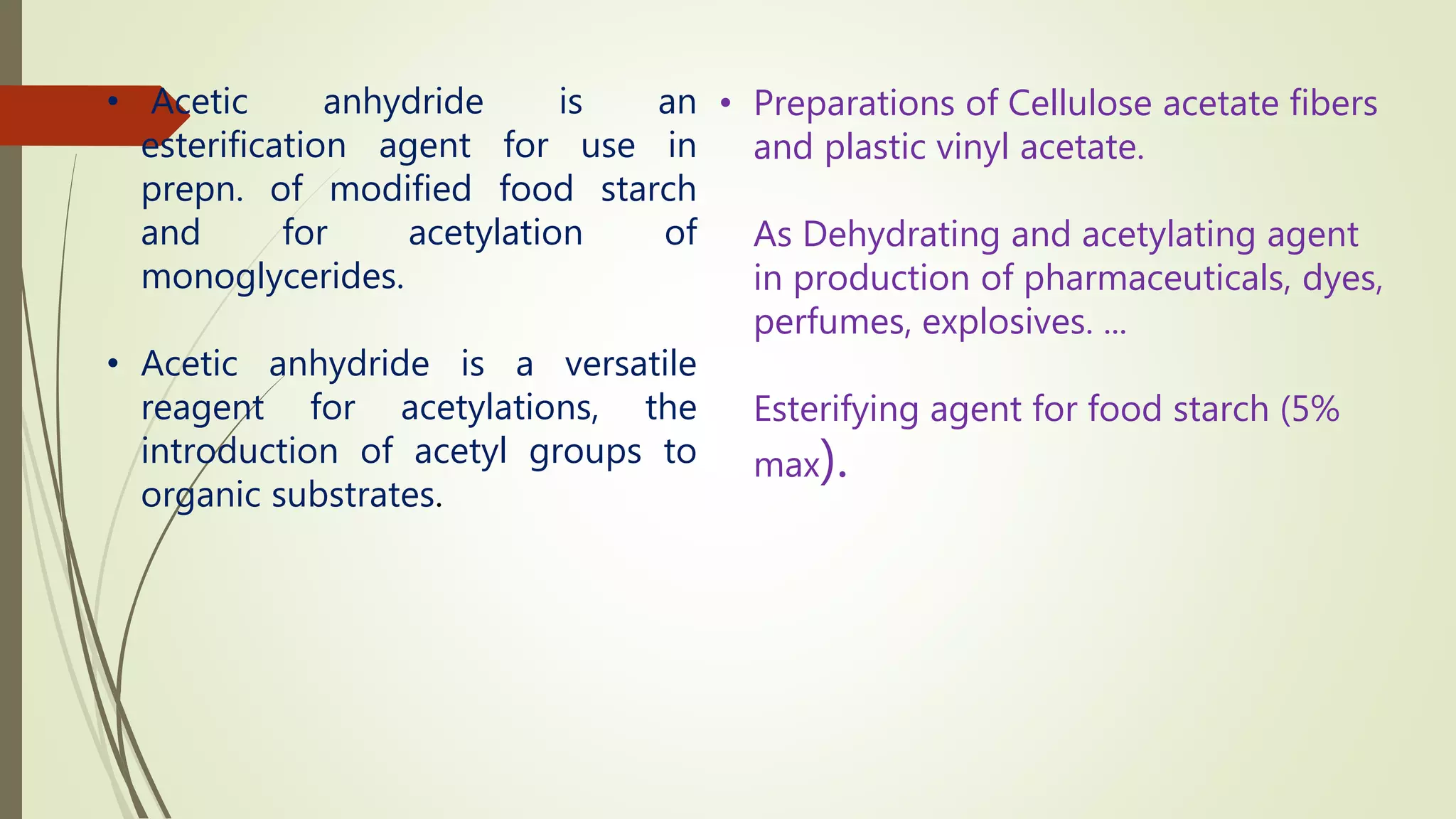 • Preparations of Cellulose acetate fibers
and plastic vinyl acetate.
As Dehydrating and acetylating agent
in production of pharmaceuticals, dyes,
perfumes, explosives. ...
Esterifying agent for food starch (5%
max).
• Acetic anhydride is an
esterification agent for use in
prepn. of modified food starch
and for acetylation of
monoglycerides.
• Acetic anhydride is a versatile
reagent for acetylations, the
introduction of acetyl groups to
organic substrates.
 