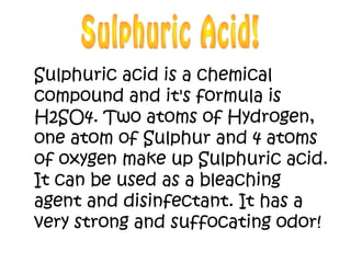 Sulphuric acid is a chemical
compound and it's formula is
H2SO4. Two atoms of Hydrogen,
one atom of Sulphur and 4 atoms
of oxygen make up Sulphuric acid.
It can be used as a bleaching
agent and disinfectant. It has a
very strong and suffocating odor!