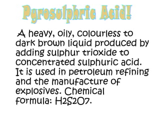 A heavy, oily, colourless to
dark brown liquid produced by
adding sulphur trioxide to
concentrated sulphuric acid.
It is used in petroleum refining
and the manufacture of
explosives. Chemical
formula: H2S2O7.
