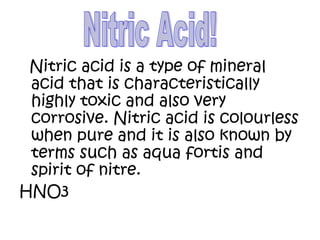 Nitric acid is a type of mineral
acid that is characteristically
highly toxic and also very
corrosive. Nitric acid is colourless
when pure and it is also known by
terms such as aqua fortis and
spirit of nitre.
HNO3