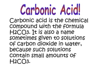 Carbonic acid is the chemical
compound with the formula
H2CO3. It is also a name
sometimes given to solutions
of carbon dioxide in water,
because such solutions
contain small amounts of
H2CO3.