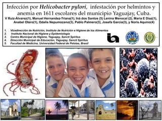 Infección por Helicobacter pylori, infestación por helmintos y
anemia en 1611 escolares del municipio Yaguajay, Cuba.
V Ruiz-Álvarez(1), Manuel Hernandez-Triana(1), Iná dos Santos (5) Lenina Menocal (2), Maria E Díaz(1),
Anabel Otero(1), Odalis Nepumoceno(3), Pablo Palmero(3), Josefa García(3), y Noris Aquino(4)
1. Vicedirección de Nutrición, Instituto de Nutrición e Higiene de los Alimentos
2. Instituto Nacional de Higiene y Epidemiología
3. Centro Municipal de Higiene, Yaguajay, Sancti Spiritus
4. Dirección Municipal de Educación, Yaguajay, Sancti Spiritus
5. Facultad de Medicina, Universidad Federal de Pelotas, Brasil
 