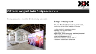 Calmness «original Swiss Design-acoustics»
Design-acoustics – modular & individually plannable
If images swallowing sounds .
The most efficient and best acoustic solution for hotels ,
conference rooms, offices, hospitals and schools.
• noise reduction & acoustic optimization
• limitless color and motif options
• boundless creativity
• solid colors , photos or your logo , everything is possible
• flame retardant and B1 certified
• free from halogens andCFCs
• fabric removable and washable at 40 ° C
• fabric and acoustic fleece antibacterial
 