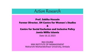 Action Research
Prof. Sabiha Hussain
Former Director, SN Centre for Women’s Studies
&
Centre for Social Exclusion and Inclusive Policy
Jamia Millia Islamia
Date-16.12.2023
RM COURSE
MM INSTITUTE OF MANAGEMENT
Maharishi Markandeshwar University, Ambala
 