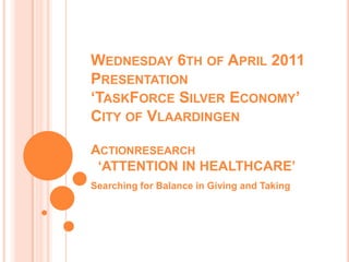 Wednesday 6th of April 2011Presentation‘TaskForce Silver Economy’City of VlaardingenActionresearch‘ATTENTION IN HEALTHCARE’ Searching for Balance in Giving and Taking 