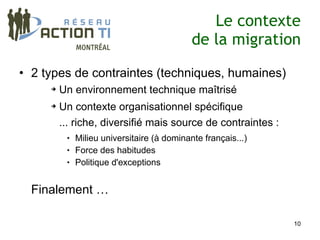 Le contexte
                                             de la migration

• 2 types de contraintes (techniques, humaines)
     ➔   Un environnement technique maîtrisé
     ➔   Un contexte organisationnel spécifique
         ... riche, diversifié mais source de contraintes :
             Milieu universitaire (à dominante français...)
             Force des habitudes
             Politique d'exceptions


  Finalement …

                                                               10
 