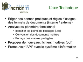 L'axe Technique

• Ériger des bonnes pratiques et règles d'usages
  des formats de documents (interne / externe)
• Analyse du périmètre fonctionnel
     • Identifier les points de blocages (.xls)
     • Conversion des documents maîtres
     • Portage des macros partagées
• Proposer de nouveaux fichiers modèles (odf)
• Promouvoir “API” avec le système d'information


                                                   14
 