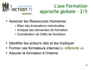 L'axe Formation
                        approche globale - 2/5
➔   Associer les Ressources Humaines
       • Bilan des évaluations individuelles
       • Analyse des demandes de formation
       • Coordination de l'offre de formation

➔   Identifier les acteurs clés et les impliquer
➔   Former ces formateurs internes (« référents »)
➔   Assurer la formation à l'interne


                                                     16
 