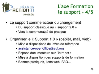 L'axe Formation
                                     le support - 4/5
●   Le support comme acteur du changement
       ➔ Du support classique au « support 2.0 »
       ➔ Vers la communauté de pratique




●   Organiser le « Support 1.0 » (papier, mail, web)
       ●   Mise à dispositions de livres de référence
       ●   assistance-openoffice@auf.org
       ●   Espace documentaire sur l'intranet :
       ●   Mise à disposition des supports de formation
       ●   Bonnes pratiques, liens web, FAQ...

                                                          18
 