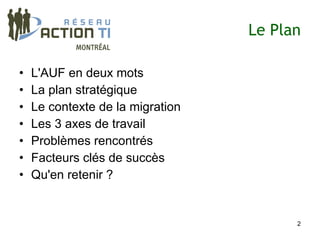 Le Plan

•   L'AUF en deux mots
•   La plan stratégique
•   Le contexte de la migration
•   Les 3 axes de travail
•   Problèmes rencontrés
•   Facteurs clés de succès
•   Qu'en retenir ?


                                        2
 