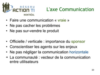 L'axe Communication

• Faire une communication « vraie »
• Ne pas cacher les problèmes
• Ne pas sur-vendre le produit

• Officielle / verticale : importance du sponsor
• Conscientiser les agents sur les enjeux
• Ne pas négliger la communication horizontale
➔ La communauté : vecteur de la communication

  entre utilisateurs
                                                   20
 