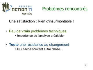 Problèmes rencontrés

 Une satisfaction : Rien d'insurmontable !

• Peu de vrais problèmes techniques
     ➔   Importance de l'analyse préalable

• Toute une résistance au changement
     ➔   Qui cache souvent autre chose...




                                             21
 