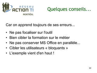 Quelques conseils...


Car on apprend toujours de ses erreurs...

•   Ne pas focaliser sur l'outil
•   Bien cibler la formation sur le métier
•   Ne pas conserver MS Office en parallèle...
•   Cibler les utilisateurs « bloquants »
•   L'exemple vient d'en haut !


                                                 22
 