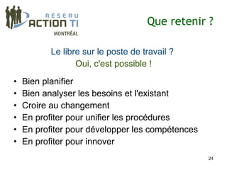 Que retenir ?

           Le libre sur le poste de travail ?
                  Oui, c'est possible !

•   Bien planifier
•   Bien analyser les besoins et l'existant
•   Croire au changement
•   En profiter pour unifier les procédures
•   En profiter pour développer les compétences
•   En profiter pour innover
                                                  24
 